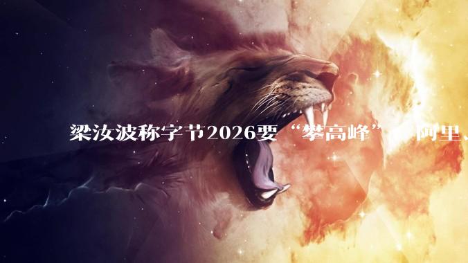 梁汝波称字节2026要“攀高峰”，阿里、腾讯纷纷出招，互联网大厂开年“混战”升级_激励_模型_机会
